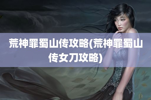 荒神罪蜀山传攻略(荒神罪蜀山传女刀攻略)