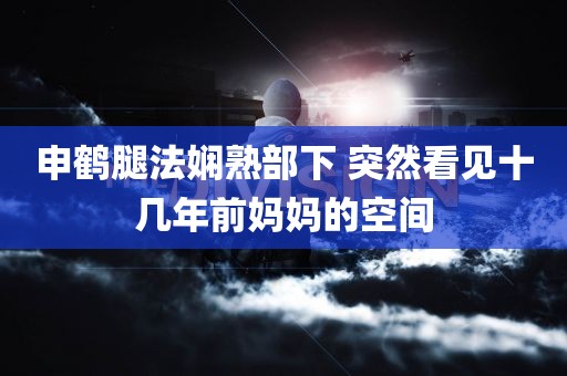 申鹤腿法娴熟部下 突然看见十几年前妈妈的空间