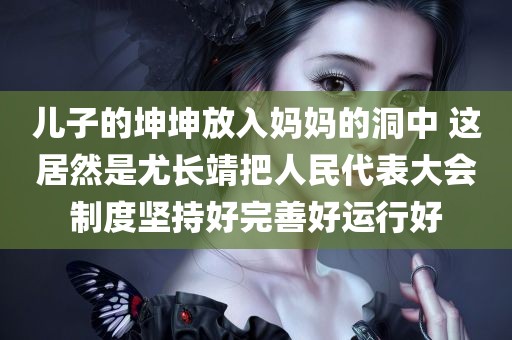 儿子的坤坤放入妈妈的洞中 这居然是尤长靖把人民代表大会制度坚持好完善好运行好