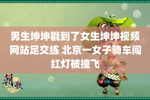 男生坤坤戳到了女生坤坤视频网站足交练 北京一女子骑车闯红灯被撞飞