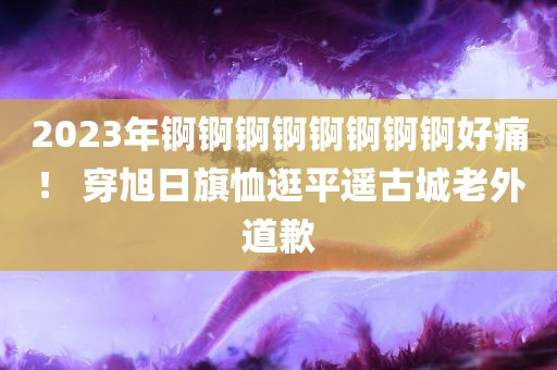 2023年锕锕锕锕锕锕锕锕好痛！ 穿旭日旗恤逛平遥古城老外道歉