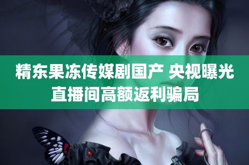 精东果冻传媒剧国产 央视曝光直播间高额返利骗局