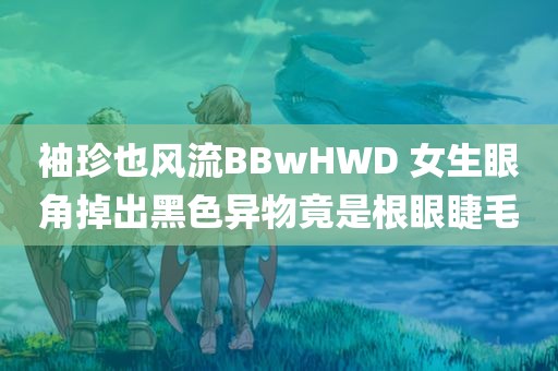 袖珍也风流BBwHWD 女生眼角掉出黑色异物竟是根眼睫毛