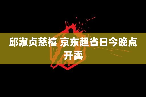 邱淑贞慈禧 京东超省日今晚点开卖