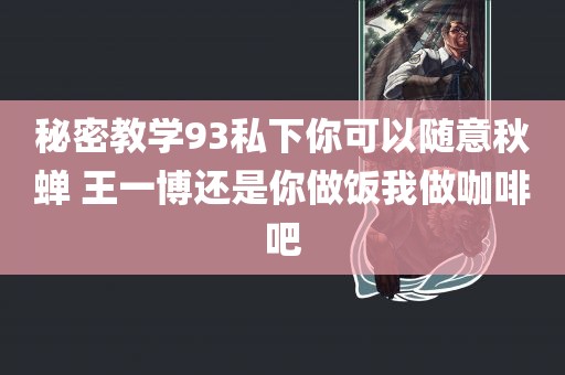 秘密教学93私下你可以随意秋蝉 王一博还是你做饭我做咖啡吧