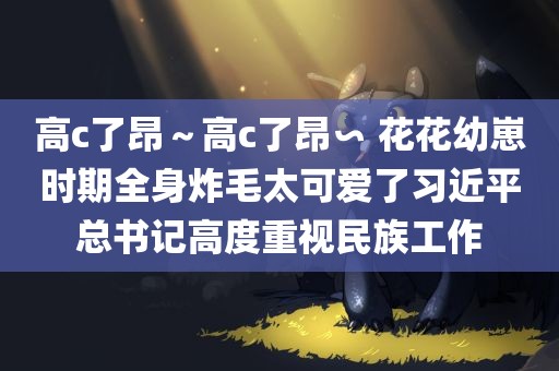 高c了昂～高c了昂∽ 花花幼崽时期全身炸毛太可爱了习近平总书记高度重视民族工作