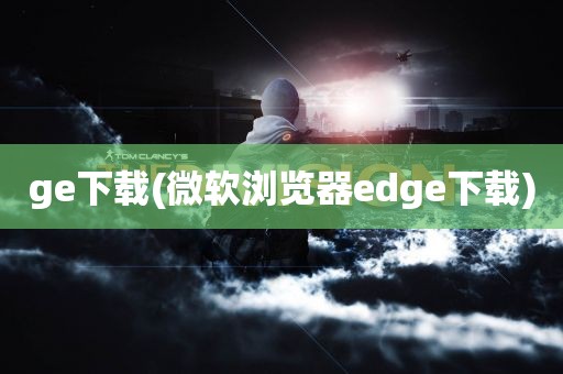 ge下载(微软浏览器edge下载)