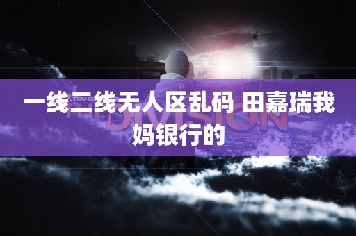 一线二线无人区乱码 田嘉瑞我妈银行的