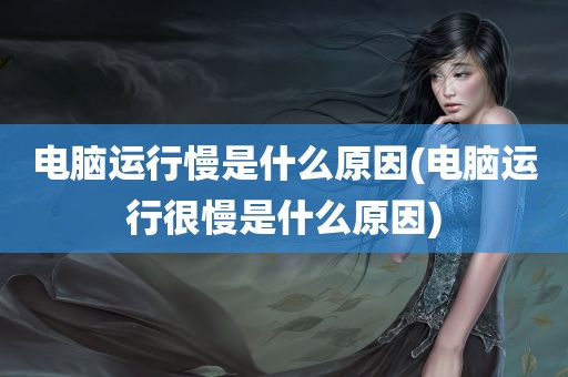 电脑运行慢是什么原因(电脑运行很慢是什么原因)