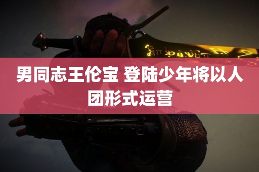 男同志王伦宝 登陆少年将以人团形式运营