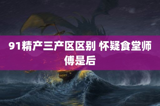 91精产三产区区别 怀疑食堂师傅是后