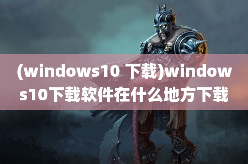 (windows10 下载)windows10下载软件在什么地方下载