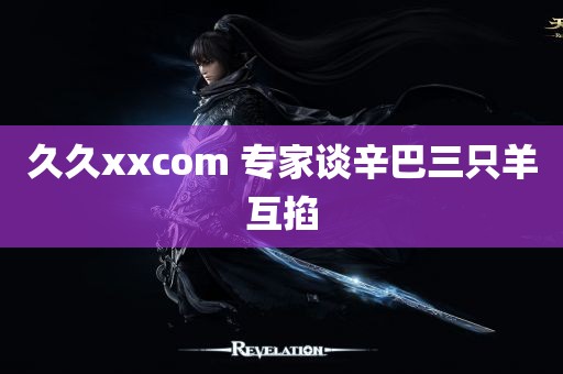 久久xxcom 专家谈辛巴三只羊互掐