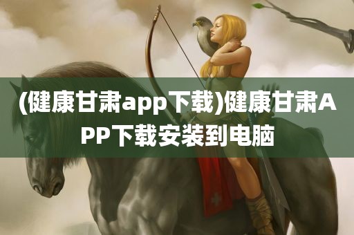 (健康甘肃app下载)健康甘肃APP下载安装到电脑