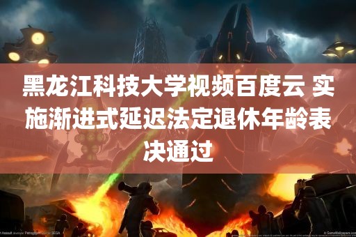 黑龙江科技大学视频百度云 实施渐进式延迟法定退休年龄表决通过