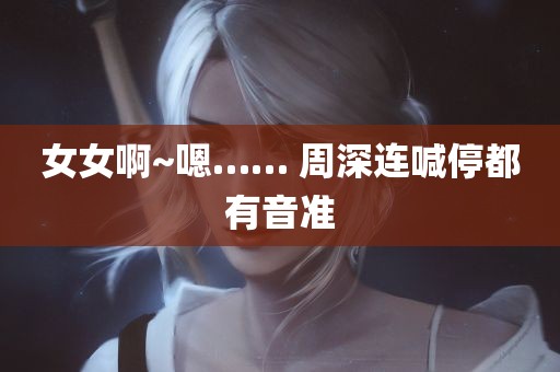 女女啊~嗯…… 周深连喊停都有音准