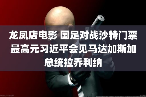 龙凤店电影 国足对战沙特门票最高元习近平会见马达加斯加总统拉乔利纳