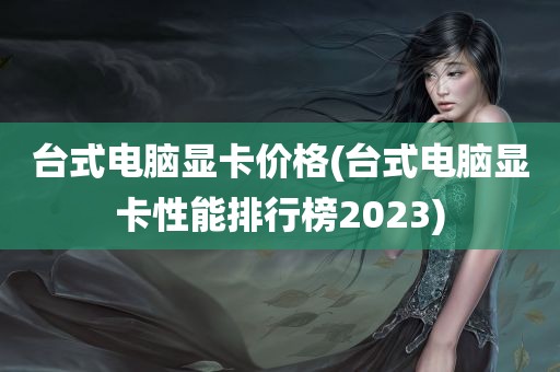 台式电脑显卡价格(台式电脑显卡性能排行榜2023)