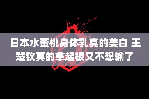 日本水蜜桃身体乳真的美白 王楚钦真的拿起板又不想输了