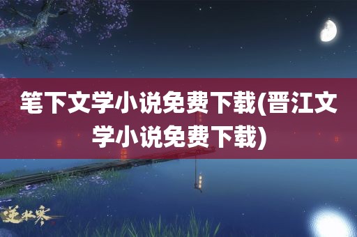 笔下文学小说免费下载(晋江文学小说免费下载)