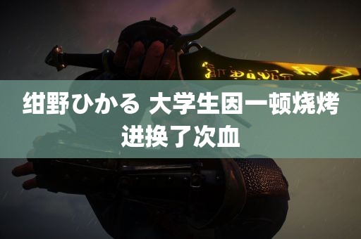 绀野ひかる 大学生因一顿烧烤进换了次血