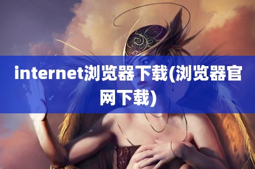 internet浏览器下载(浏览器官网下载)