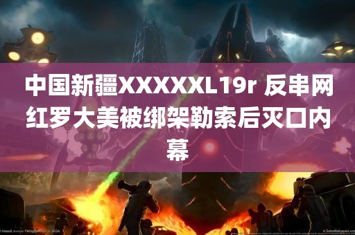 中国新疆XXXXXL19r 反串网红罗大美被绑架勒索后灭口内幕