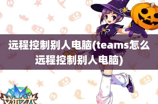 远程控制别人电脑(teams怎么远程控制别人电脑)