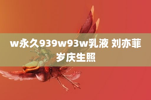 w永久939w93w乳液 刘亦菲岁庆生照