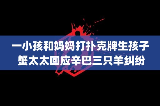 一小孩和妈妈打扑克牌生孩子 蟹太太回应辛巴三只羊纠纷