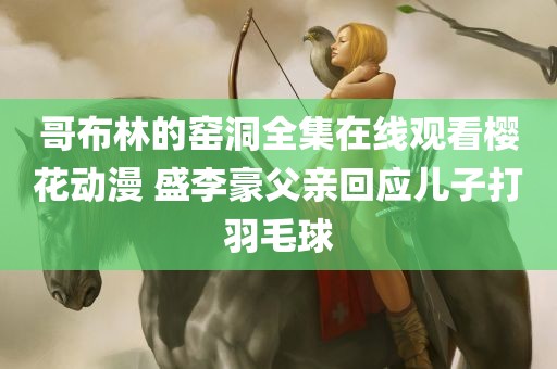 哥布林的窑洞全集在线观看樱花动漫 盛李豪父亲回应儿子打羽毛球