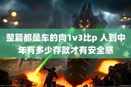 整篇都是车的肉1v3比p 人到中年有多少存款才有安全感