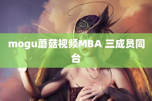 mogu蘑菇视频MBA 三成员同台