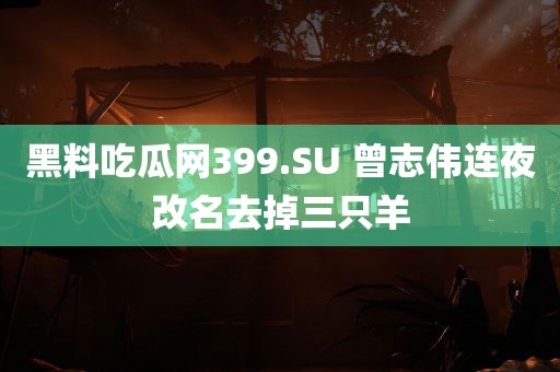 黑料吃瓜网399.SU 曾志伟连夜改名去掉三只羊