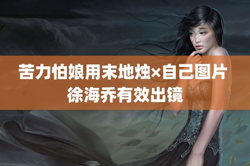 苦力怕娘用末地烛×自己图片 徐海乔有效出镜