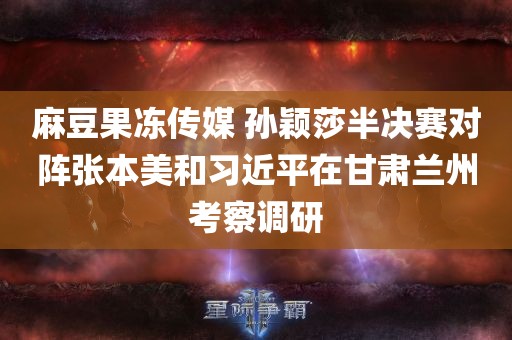 麻豆果冻传媒 孙颖莎半决赛对阵张本美和习近平在甘肃兰州考察调研