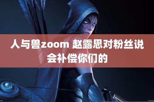 人与兽zoom 赵露思对粉丝说会补偿你们的