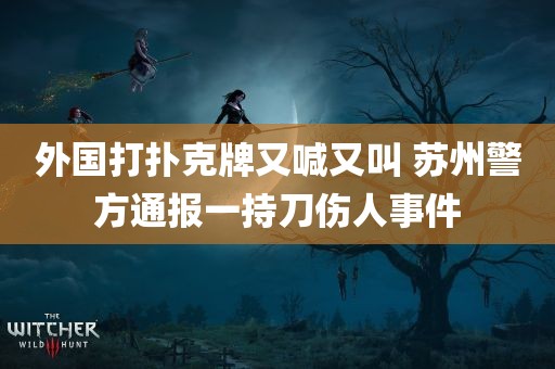 外国打扑克牌又喊又叫 苏州警方通报一持刀伤人事件