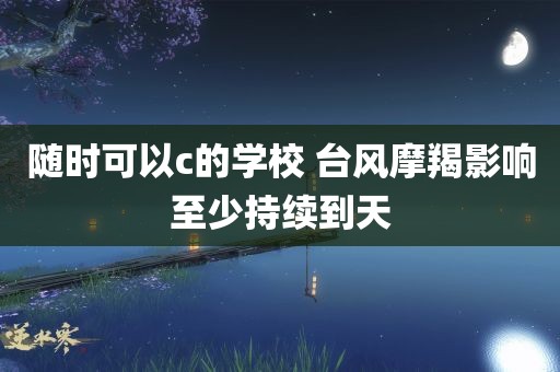 随时可以c的学校 台风摩羯影响至少持续到天