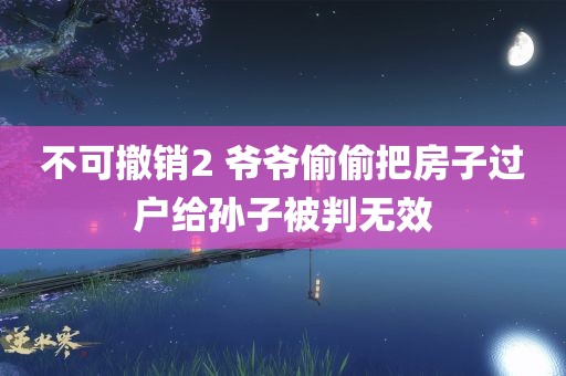 不可撤销2 爷爷偷偷把房子过户给孙子被判无效