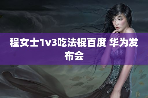 程女士1v3吃法棍百度 华为发布会