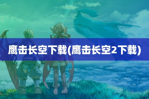 鹰击长空下载(鹰击长空2下载)