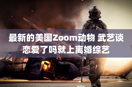 最新的美国Zoom动物 武艺谈恋爱了吗就上离婚综艺