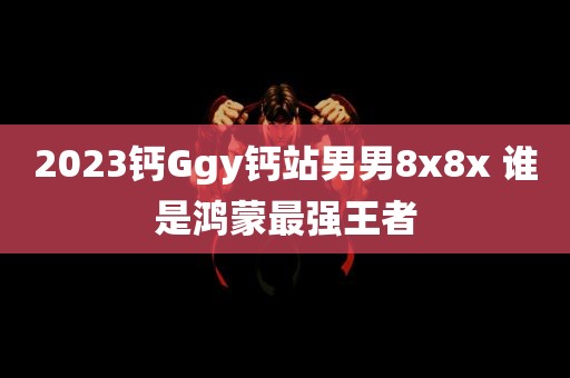 2023钙Ggy钙站男男8x8x 谁是鸿蒙最强王者