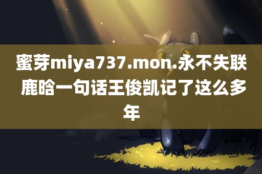 蜜芽miya737.mon.永不失联 鹿晗一句话王俊凯记了这么多年