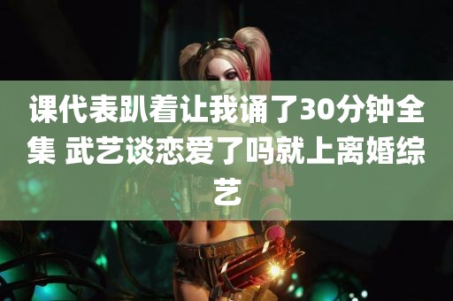 课代表趴着让我诵了30分钟全集 武艺谈恋爱了吗就上离婚综艺