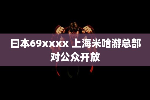 曰本69xxxx 上海米哈游总部对公众开放