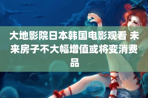 大地影院日本韩国电影观看 未来房子不大幅增值或将变消费品