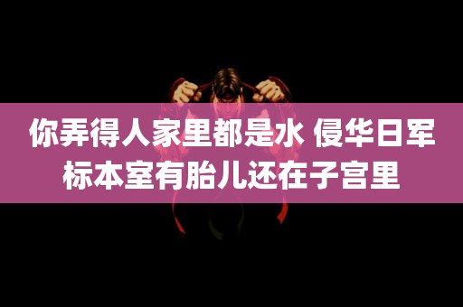 你弄得人家里都是水 侵华日军标本室有胎儿还在子宫里