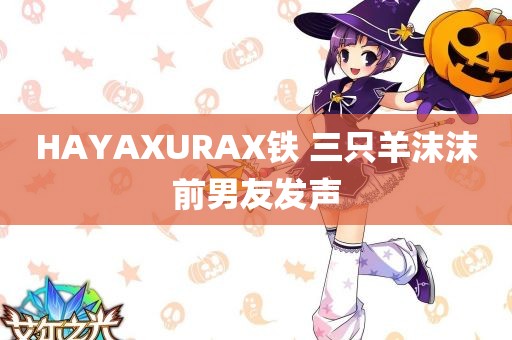 HAYAXURAX铁 三只羊沫沫前男友发声